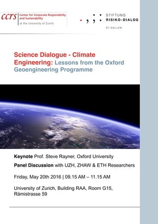 Science Dialogue - Climate
Engineering: Lessons from the Oxford
Geoengineering Programme
Keynote Prof. Steve Rayner, Oxford University
Panel Discussion with UZH, ZHAW & ETH Researchers
Friday, May 20th 2016 | 09.15 AM – 11.15 AM
University of Zurich, Building RAA, Room G15,
Rämistrasse 59
 
