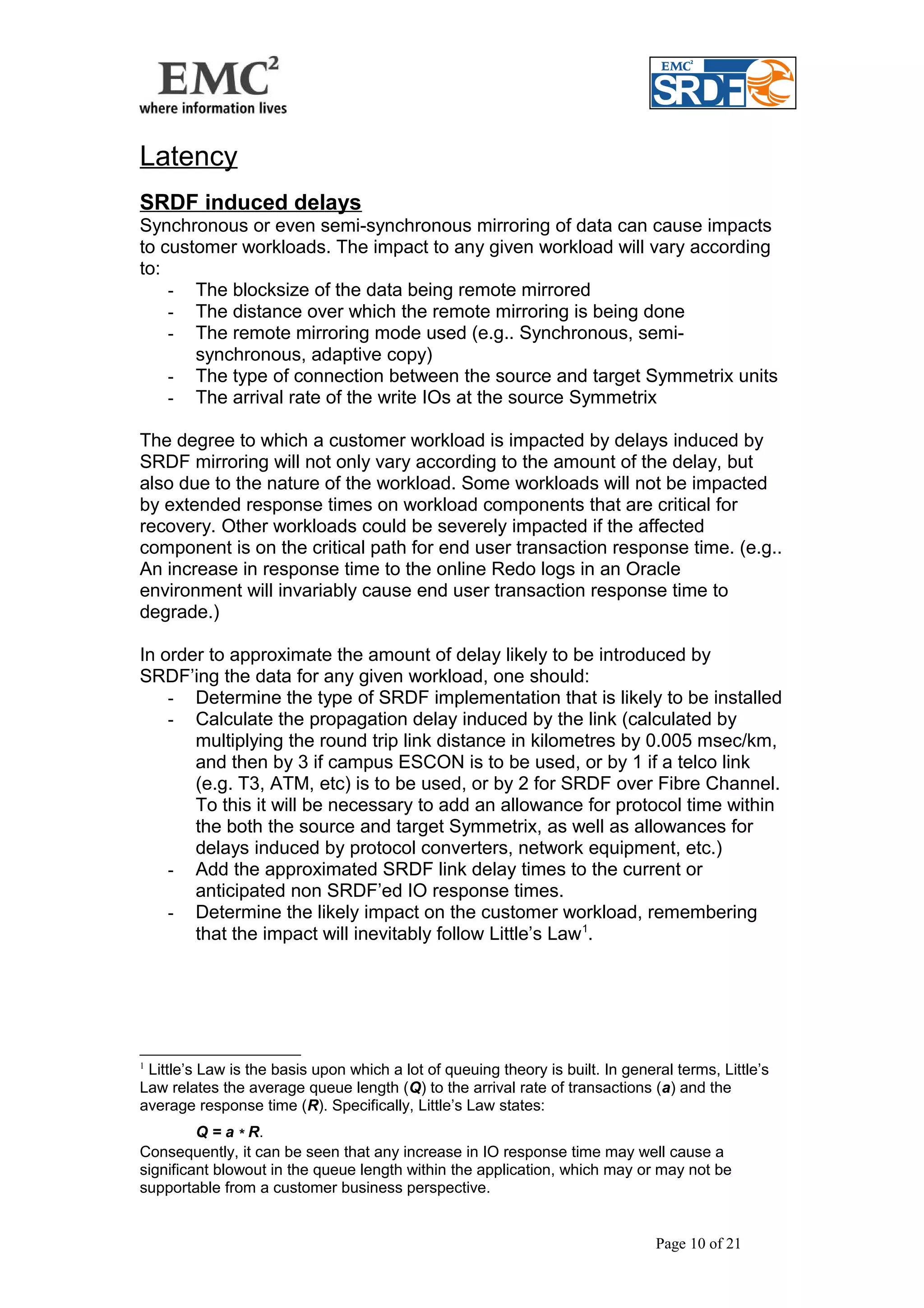 Latency 
SRDF induced delays 
Synchronous or even semi-synchronous mirroring of data can cause impacts 
to customer workloads. The impact to any given workload will vary according 
to: 
- The blocksize of the data being remote mirrored 
- The distance over which the remote mirroring is being done 
- The remote mirroring mode used (e.g.. Synchronous, semi-synchronous, 
adaptive copy) 
- The type of connection between the source and target Symmetrix units 
- The arrival rate of the write IOs at the source Symmetrix 
The degree to which a customer workload is impacted by delays induced by 
SRDF mirroring will not only vary according to the amount of the delay, but 
also due to the nature of the workload. Some workloads will not be impacted 
by extended response times on workload components that are critical for 
recovery. Other workloads could be severely impacted if the affected 
component is on the critical path for end user transaction response time. (e.g.. 
An increase in response time to the online Redo logs in an Oracle 
environment will invariably cause end user transaction response time to 
degrade.) 
In order to approximate the amount of delay likely to be introduced by 
SRDF’ing the data for any given workload, one should: 
- Determine the type of SRDF implementation that is likely to be installed 
- Calculate the propagation delay induced by the link (calculated by 
multiplying the round trip link distance in kilometres by 0.005 msec/km, 
and then by 3 if campus ESCON is to be used, or by 1 if a telco link 
(e.g. T3, ATM, etc) is to be used, or by 2 for SRDF over Fibre Channel. 
To this it will be necessary to add an allowance for protocol time within 
the both the source and target Symmetrix, as well as allowances for 
delays induced by protocol converters, network equipment, etc.) 
- Add the approximated SRDF link delay times to the current or 
anticipated non SRDF’ed IO response times. 
- Determine the likely impact on the customer workload, remembering 
that the impact will inevitably follow Little’s Law1. 
1 Little’s Law is the basis upon which a lot of queuing theory is built. In general terms, Little’s 
Law relates the average queue length (Q) to the arrival rate of transactions (a) and the 
average response time (R). Specifically, Little’s Law states: 
Q = a * R. 
Consequently, it can be seen that any increase in IO response time may well cause a 
significant blowout in the queue length within the application, which may or may not be 
supportable from a customer business perspective. 
Page 10 of 21 
 