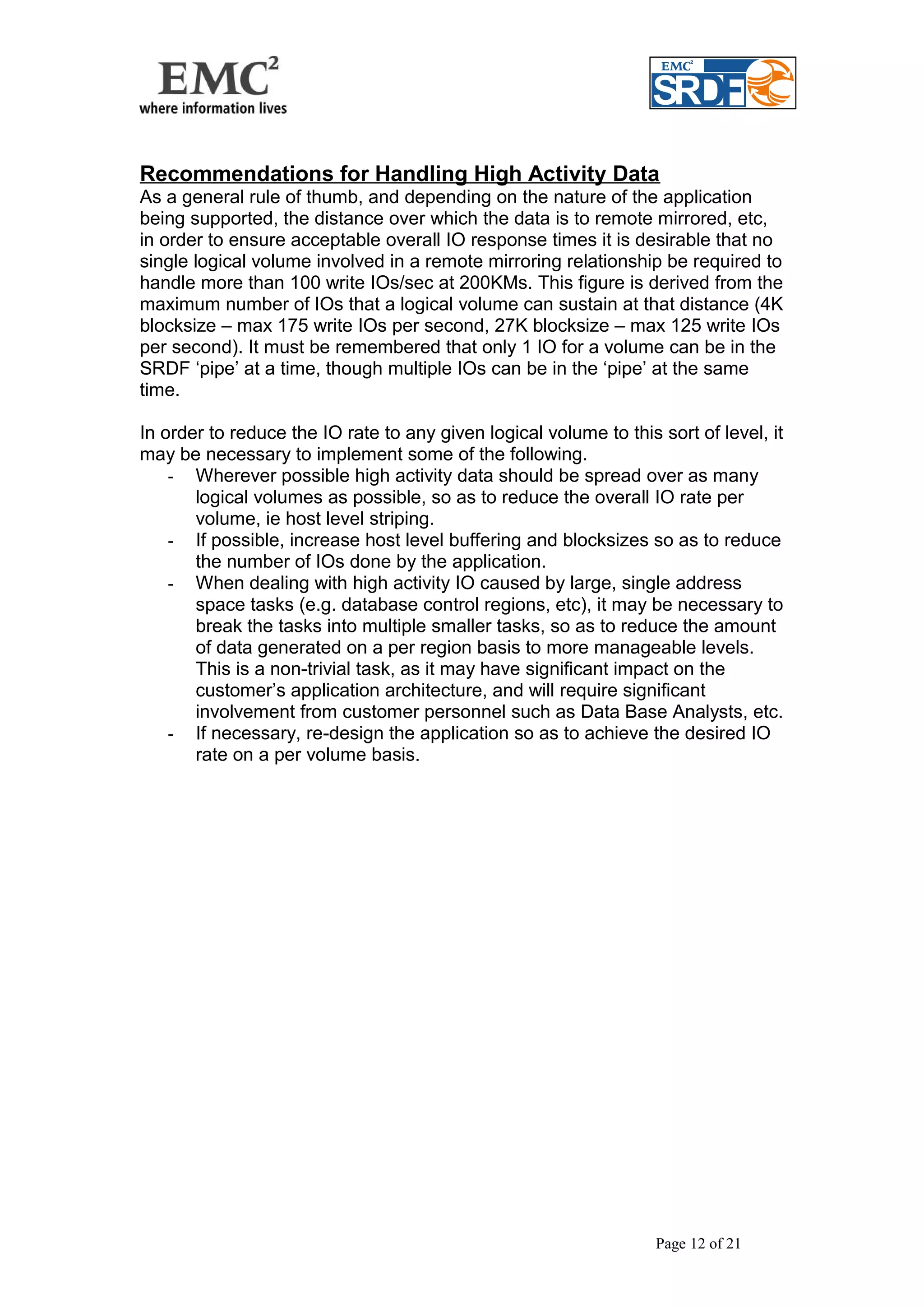 Recommendations for Handling High Activity Data 
As a general rule of thumb, and depending on the nature of the application 
being supported, the distance over which the data is to remote mirrored, etc, 
in order to ensure acceptable overall IO response times it is desirable that no 
single logical volume involved in a remote mirroring relationship be required to 
handle more than 100 write IOs/sec at 200KMs. This figure is derived from the 
maximum number of IOs that a logical volume can sustain at that distance (4K 
blocksize – max 175 write IOs per second, 27K blocksize – max 125 write IOs 
per second). It must be remembered that only 1 IO for a volume can be in the 
SRDF ‘pipe’ at a time, though multiple IOs can be in the ‘pipe’ at the same 
time. 
In order to reduce the IO rate to any given logical volume to this sort of level, it 
may be necessary to implement some of the following. 
- Wherever possible high activity data should be spread over as many 
logical volumes as possible, so as to reduce the overall IO rate per 
volume, ie host level striping. 
- If possible, increase host level buffering and blocksizes so as to reduce 
the number of IOs done by the application. 
- When dealing with high activity IO caused by large, single address 
space tasks (e.g. database control regions, etc), it may be necessary to 
break the tasks into multiple smaller tasks, so as to reduce the amount 
of data generated on a per region basis to more manageable levels. 
This is a non-trivial task, as it may have significant impact on the 
customer’s application architecture, and will require significant 
involvement from customer personnel such as Data Base Analysts, etc. 
- If necessary, re-design the application so as to achieve the desired IO 
rate on a per volume basis. 
Page 12 of 21 
 