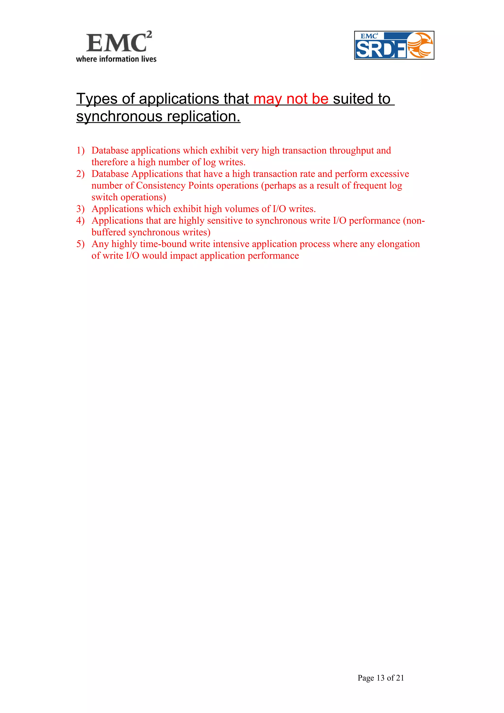 Types of applications that may not be suited to 
synchronous replication. 
1) Database applications which exhibit very high transaction throughput and 
therefore a high number of log writes. 
2) Database Applications that have a high transaction rate and perform excessive 
number of Consistency Points operations (perhaps as a result of frequent log 
switch operations) 
3) Applications which exhibit high volumes of I/O writes. 
4) Applications that are highly sensitive to synchronous write I/O performance (non-buffered 
synchronous writes) 
5) Any highly time-bound write intensive application process where any elongation 
of write I/O would impact application performance 
Page 13 of 21 
 