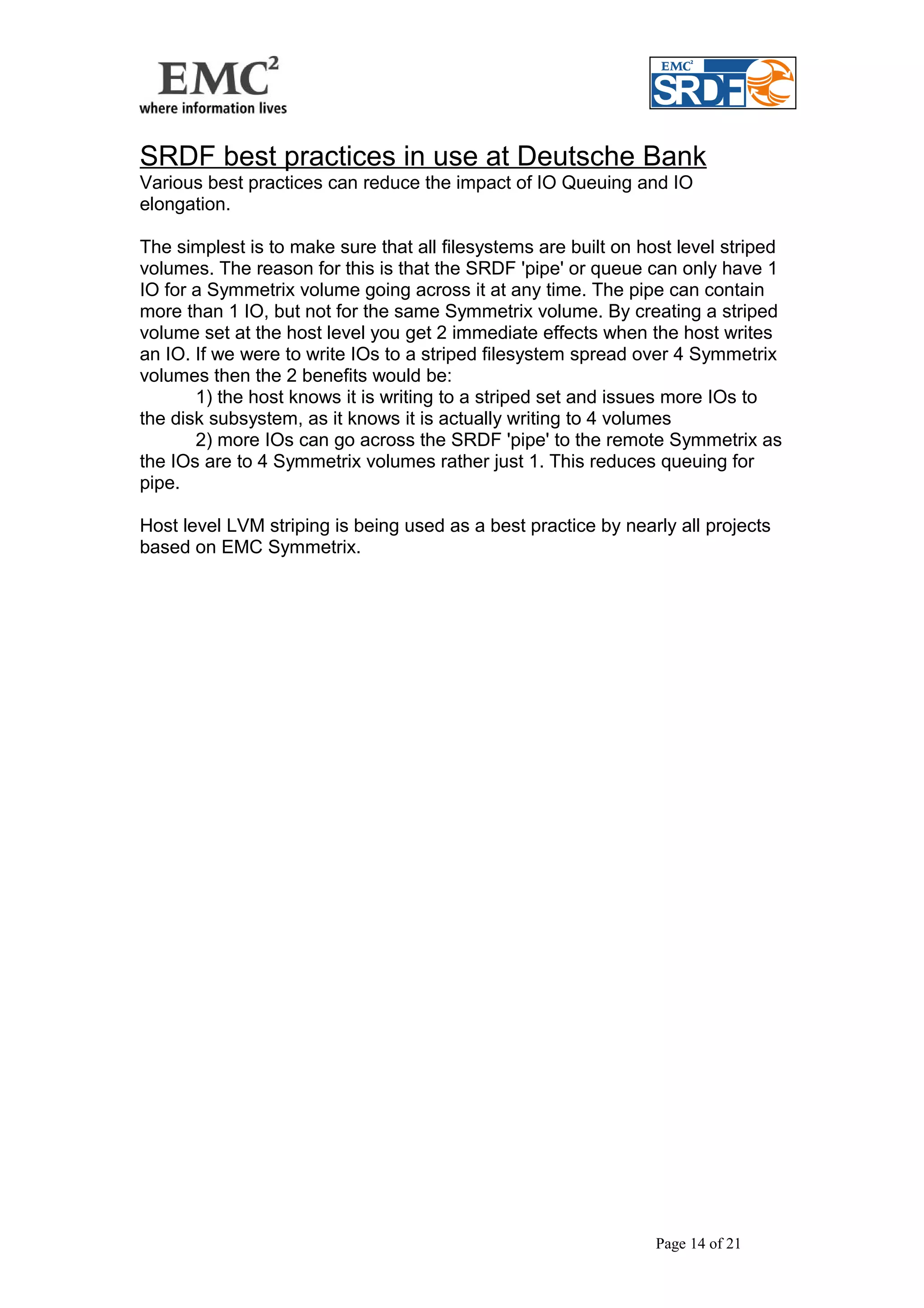 SRDF best practices in use at Deutsche Bank 
Various best practices can reduce the impact of IO Queuing and IO 
elongation. 
The simplest is to make sure that all filesystems are built on host level striped 
volumes. The reason for this is that the SRDF 'pipe' or queue can only have 1 
IO for a Symmetrix volume going across it at any time. The pipe can contain 
more than 1 IO, but not for the same Symmetrix volume. By creating a striped 
volume set at the host level you get 2 immediate effects when the host writes 
an IO. If we were to write IOs to a striped filesystem spread over 4 Symmetrix 
volumes then the 2 benefits would be: 
1) the host knows it is writing to a striped set and issues more IOs to 
the disk subsystem, as it knows it is actually writing to 4 volumes 
2) more IOs can go across the SRDF 'pipe' to the remote Symmetrix as 
the IOs are to 4 Symmetrix volumes rather just 1. This reduces queuing for 
pipe. 
Host level LVM striping is being used as a best practice by nearly all projects 
based on EMC Symmetrix. 
Page 14 of 21 
 
