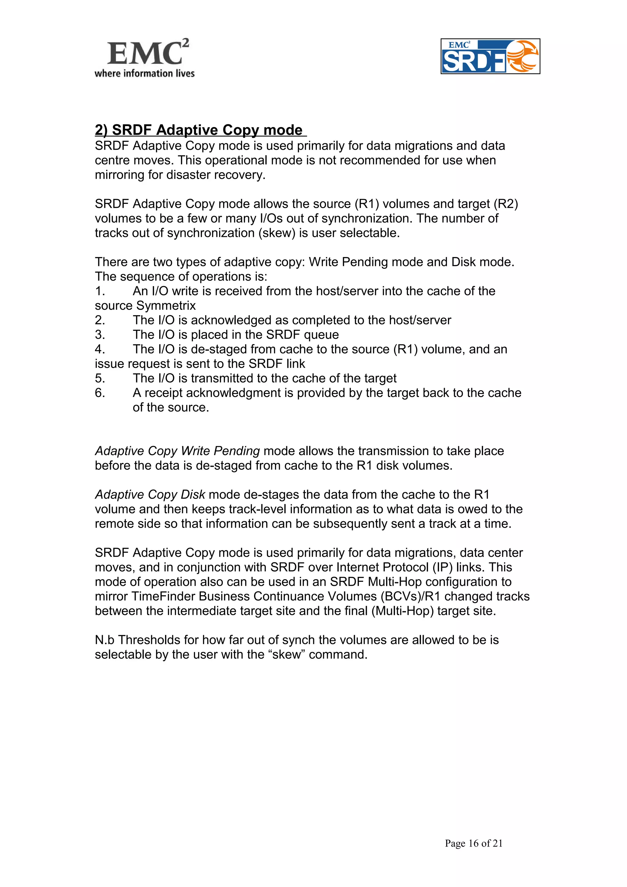 2) SRDF Adaptive Copy mode 
SRDF Adaptive Copy mode is used primarily for data migrations and data 
centre moves. This operational mode is not recommended for use when 
mirroring for disaster recovery. 
SRDF Adaptive Copy mode allows the source (R1) volumes and target (R2) 
volumes to be a few or many I/Os out of synchronization. The number of 
tracks out of synchronization (skew) is user selectable. 
There are two types of adaptive copy: Write Pending mode and Disk mode. 
The sequence of operations is: 
1. An I/O write is received from the host/server into the cache of the 
source Symmetrix 
2. The I/O is acknowledged as completed to the host/server 
3. The I/O is placed in the SRDF queue 
4. The I/O is de-staged from cache to the source (R1) volume, and an 
issue request is sent to the SRDF link 
5. The I/O is transmitted to the cache of the target 
6. A receipt acknowledgment is provided by the target back to the cache 
of the source. 
Adaptive Copy Write Pending mode allows the transmission to take place 
before the data is de-staged from cache to the R1 disk volumes. 
Adaptive Copy Disk mode de-stages the data from the cache to the R1 
volume and then keeps track-level information as to what data is owed to the 
remote side so that information can be subsequently sent a track at a time. 
SRDF Adaptive Copy mode is used primarily for data migrations, data center 
moves, and in conjunction with SRDF over Internet Protocol (IP) links. This 
mode of operation also can be used in an SRDF Multi-Hop configuration to 
mirror TimeFinder Business Continuance Volumes (BCVs)/R1 changed tracks 
between the intermediate target site and the final (Multi-Hop) target site. 
N.b Thresholds for how far out of synch the volumes are allowed to be is 
selectable by the user with the “skew” command. 
Page 16 of 21 
 