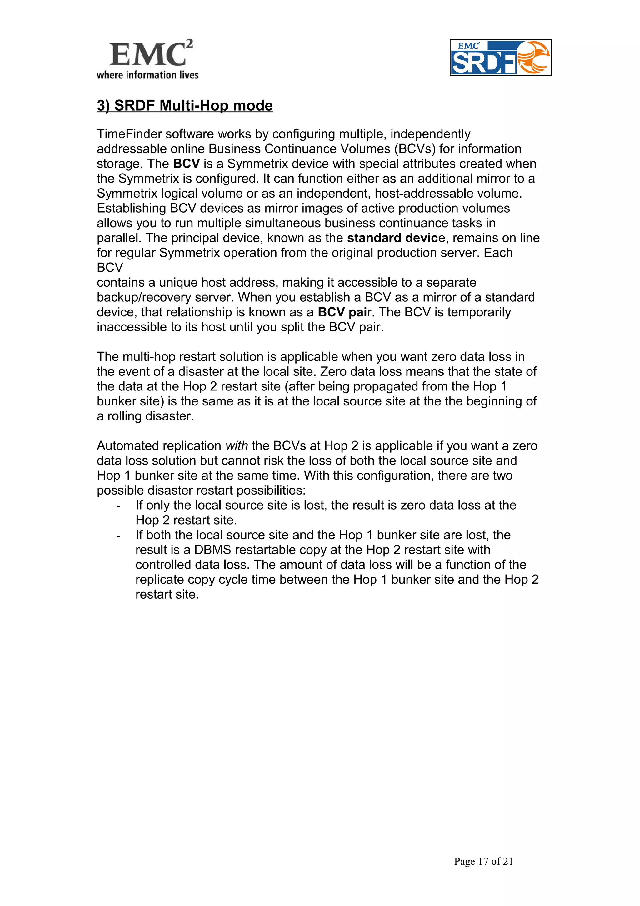 3) SRDF Multi-Hop mode 
TimeFinder software works by configuring multiple, independently 
addressable online Business Continuance Volumes (BCVs) for information 
storage. The BCV is a Symmetrix device with special attributes created when 
the Symmetrix is configured. It can function either as an additional mirror to a 
Symmetrix logical volume or as an independent, host-addressable volume. 
Establishing BCV devices as mirror images of active production volumes 
allows you to run multiple simultaneous business continuance tasks in 
parallel. The principal device, known as the standard device, remains on line 
for regular Symmetrix operation from the original production server. Each 
BCV 
contains a unique host address, making it accessible to a separate 
backup/recovery server. When you establish a BCV as a mirror of a standard 
device, that relationship is known as a BCV pair. The BCV is temporarily 
inaccessible to its host until you split the BCV pair. 
The multi-hop restart solution is applicable when you want zero data loss in 
the event of a disaster at the local site. Zero data loss means that the state of 
the data at the Hop 2 restart site (after being propagated from the Hop 1 
bunker site) is the same as it is at the local source site at the the beginning of 
a rolling disaster. 
Automated replication with the BCVs at Hop 2 is applicable if you want a zero 
data loss solution but cannot risk the loss of both the local source site and 
Hop 1 bunker site at the same time. With this configuration, there are two 
possible disaster restart possibilities: 
- If only the local source site is lost, the result is zero data loss at the 
Hop 2 restart site. 
- If both the local source site and the Hop 1 bunker site are lost, the 
result is a DBMS restartable copy at the Hop 2 restart site with 
controlled data loss. The amount of data loss will be a function of the 
replicate copy cycle time between the Hop 1 bunker site and the Hop 2 
restart site. 
Page 17 of 21 
 
