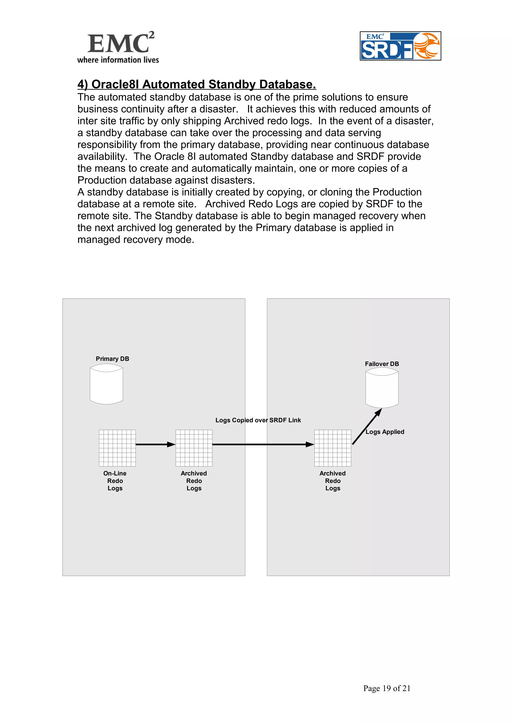 4) Oracle8I Automated Standby Database. 
The automated standby database is one of the prime solutions to ensure 
business continuity after a disaster. It achieves this with reduced amounts of 
inter site traffic by only shipping Archived redo logs. In the event of a disaster, 
a standby database can take over the processing and data serving 
responsibility from the primary database, providing near continuous database 
availability. The Oracle 8I automated Standby database and SRDF provide 
the means to create and automatically maintain, one or more copies of a 
Production database against disasters. 
A standby database is initially created by copying, or cloning the Production 
database at a remote site. Archived Redo Logs are copied by SRDF to the 
remote site. The Standby database is able to begin managed recovery when 
the next archived log generated by the Primary database is applied in 
managed recovery mode. 
Page 19 of 21 
Primary DB 
Failover DB 
On-Line 
Redo 
Logs 
Archived 
Redo 
Logs 
Logs Applied 
Archived 
Redo 
Logs 
Logs Copied over SRDF Link 
 