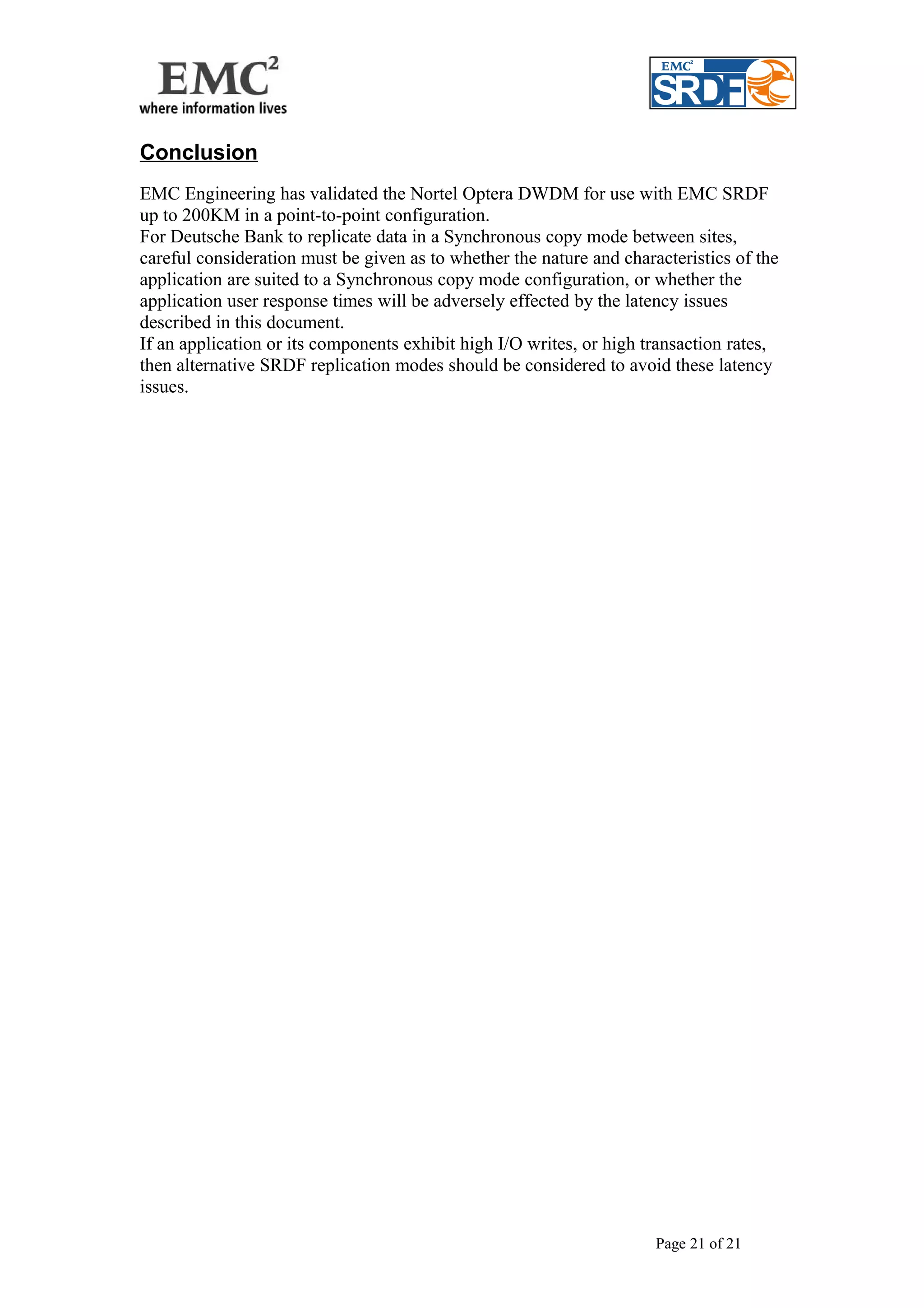 Conclusion 
EMC Engineering has validated the Nortel Optera DWDM for use with EMC SRDF 
up to 200KM in a point-to-point configuration. 
For Deutsche Bank to replicate data in a Synchronous copy mode between sites, 
careful consideration must be given as to whether the nature and characteristics of the 
application are suited to a Synchronous copy mode configuration, or whether the 
application user response times will be adversely effected by the latency issues 
described in this document. 
If an application or its components exhibit high I/O writes, or high transaction rates, 
then alternative SRDF replication modes should be considered to avoid these latency 
issues. 
Page 21 of 21 
