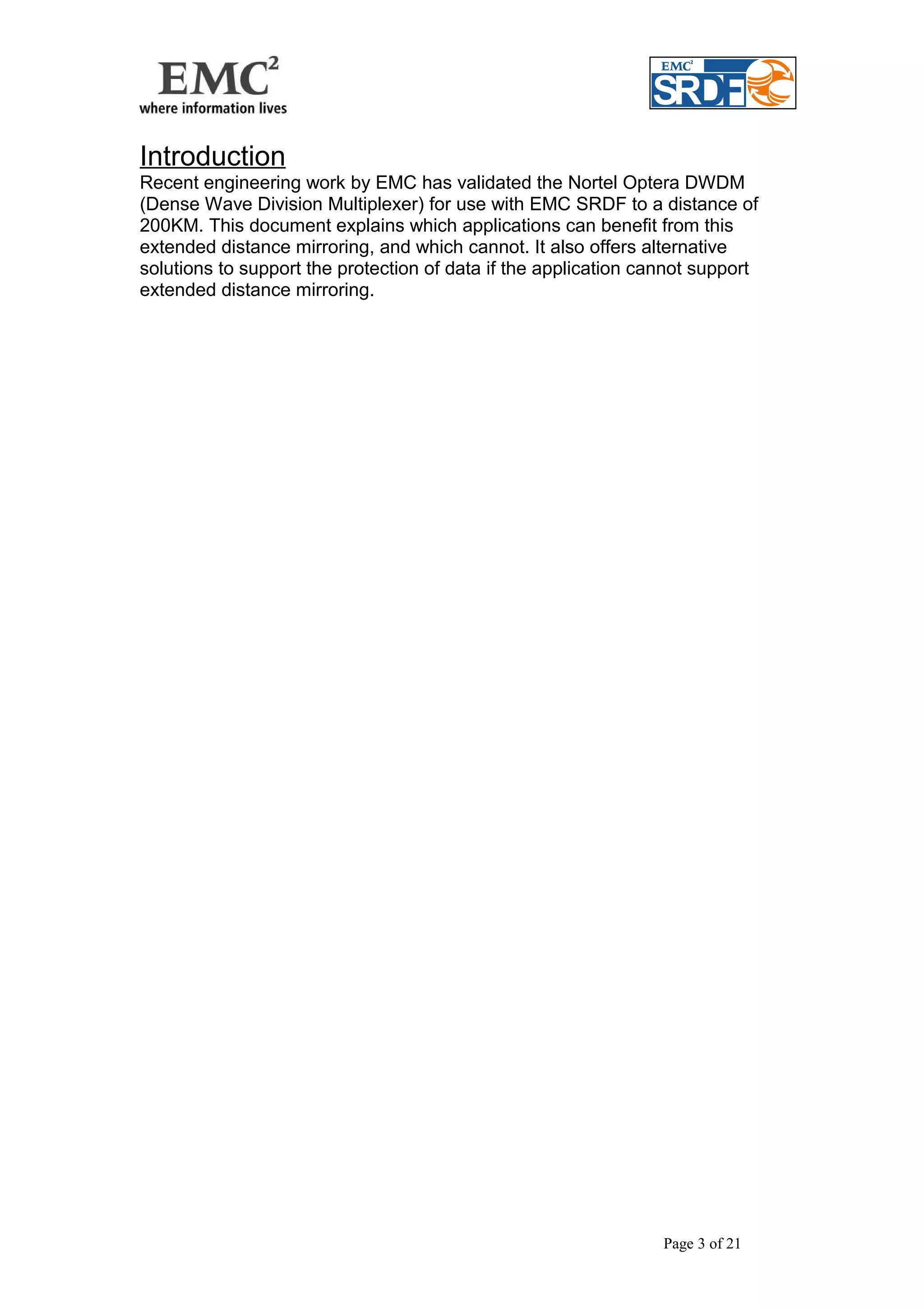 Introduction 
Recent engineering work by EMC has validated the Nortel Optera DWDM 
(Dense Wave Division Multiplexer) for use with EMC SRDF to a distance of 
200KM. This document explains which applications can benefit from this 
extended distance mirroring, and which cannot. It also offers alternative 
solutions to support the protection of data if the application cannot support 
extended distance mirroring. 
Page 3 of 21 
 