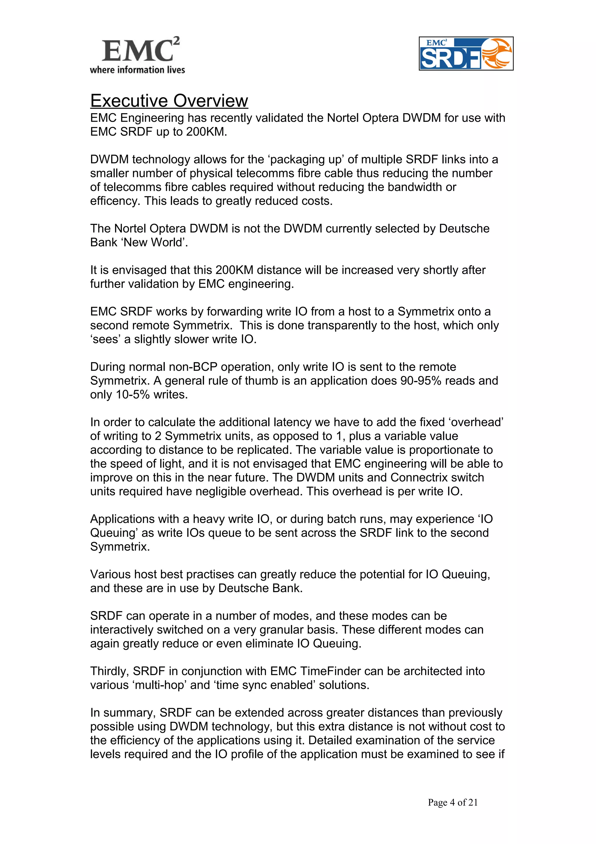Executive Overview 
EMC Engineering has recently validated the Nortel Optera DWDM for use with 
EMC SRDF up to 200KM. 
DWDM technology allows for the ‘packaging up’ of multiple SRDF links into a 
smaller number of physical telecomms fibre cable thus reducing the number 
of telecomms fibre cables required without reducing the bandwidth or 
efficency. This leads to greatly reduced costs. 
The Nortel Optera DWDM is not the DWDM currently selected by Deutsche 
Bank ‘New World’. 
It is envisaged that this 200KM distance will be increased very shortly after 
further validation by EMC engineering. 
EMC SRDF works by forwarding write IO from a host to a Symmetrix onto a 
second remote Symmetrix. This is done transparently to the host, which only 
‘sees’ a slightly slower write IO. 
During normal non-BCP operation, only write IO is sent to the remote 
Symmetrix. A general rule of thumb is an application does 90-95% reads and 
only 10-5% writes. 
In order to calculate the additional latency we have to add the fixed ‘overhead’ 
of writing to 2 Symmetrix units, as opposed to 1, plus a variable value 
according to distance to be replicated. The variable value is proportionate to 
the speed of light, and it is not envisaged that EMC engineering will be able to 
improve on this in the near future. The DWDM units and Connectrix switch 
units required have negligible overhead. This overhead is per write IO. 
Applications with a heavy write IO, or during batch runs, may experience ‘IO 
Queuing’ as write IOs queue to be sent across the SRDF link to the second 
Symmetrix. 
Various host best practises can greatly reduce the potential for IO Queuing, 
and these are in use by Deutsche Bank. 
SRDF can operate in a number of modes, and these modes can be 
interactively switched on a very granular basis. These different modes can 
again greatly reduce or even eliminate IO Queuing. 
Thirdly, SRDF in conjunction with EMC TimeFinder can be architected into 
various ‘multi-hop’ and ‘time sync enabled’ solutions. 
In summary, SRDF can be extended across greater distances than previously 
possible using DWDM technology, but this extra distance is not without cost to 
the efficiency of the applications using it. Detailed examination of the service 
levels required and the IO profile of the application must be examined to see if 
Page 4 of 21 
 