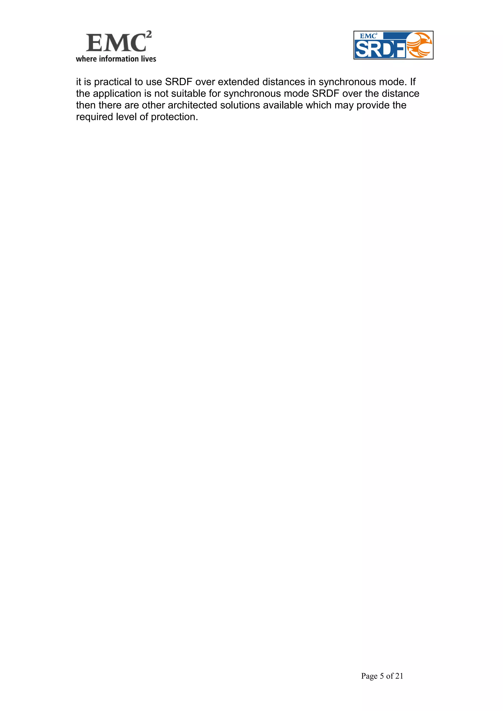 it is practical to use SRDF over extended distances in synchronous mode. If 
the application is not suitable for synchronous mode SRDF over the distance 
then there are other architected solutions available which may provide the 
required level of protection. 
Page 5 of 21 
 
