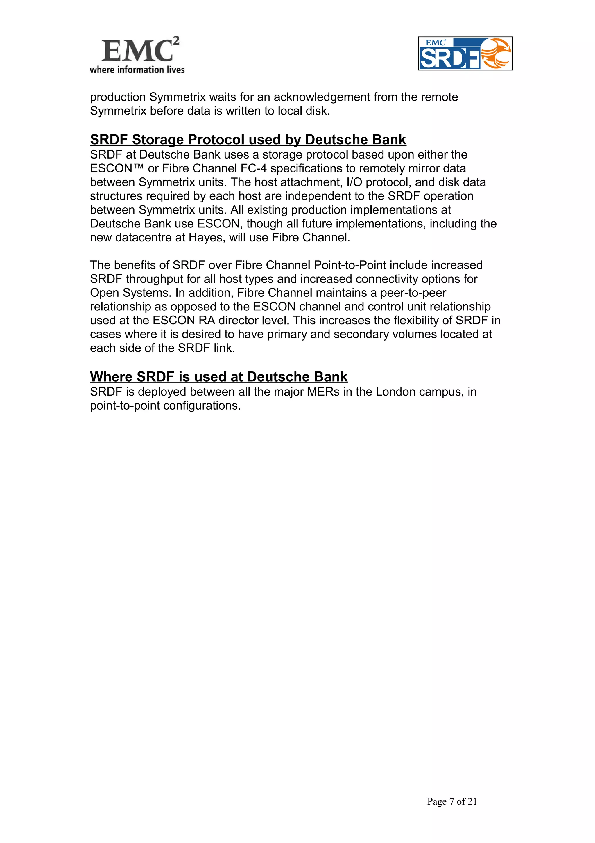 production Symmetrix waits for an acknowledgement from the remote 
Symmetrix before data is written to local disk. 
SRDF Storage Protocol used by Deutsche Bank 
SRDF at Deutsche Bank uses a storage protocol based upon either the 
ESCON™ or Fibre Channel FC-4 specifications to remotely mirror data 
between Symmetrix units. The host attachment, I/O protocol, and disk data 
structures required by each host are independent to the SRDF operation 
between Symmetrix units. All existing production implementations at 
Deutsche Bank use ESCON, though all future implementations, including the 
new datacentre at Hayes, will use Fibre Channel. 
The benefits of SRDF over Fibre Channel Point-to-Point include increased 
SRDF throughput for all host types and increased connectivity options for 
Open Systems. In addition, Fibre Channel maintains a peer-to-peer 
relationship as opposed to the ESCON channel and control unit relationship 
used at the ESCON RA director level. This increases the flexibility of SRDF in 
cases where it is desired to have primary and secondary volumes located at 
each side of the SRDF link. 
Where SRDF is used at Deutsche Bank 
SRDF is deployed between all the major MERs in the London campus, in 
point-to-point configurations. 
Page 7 of 21 
 