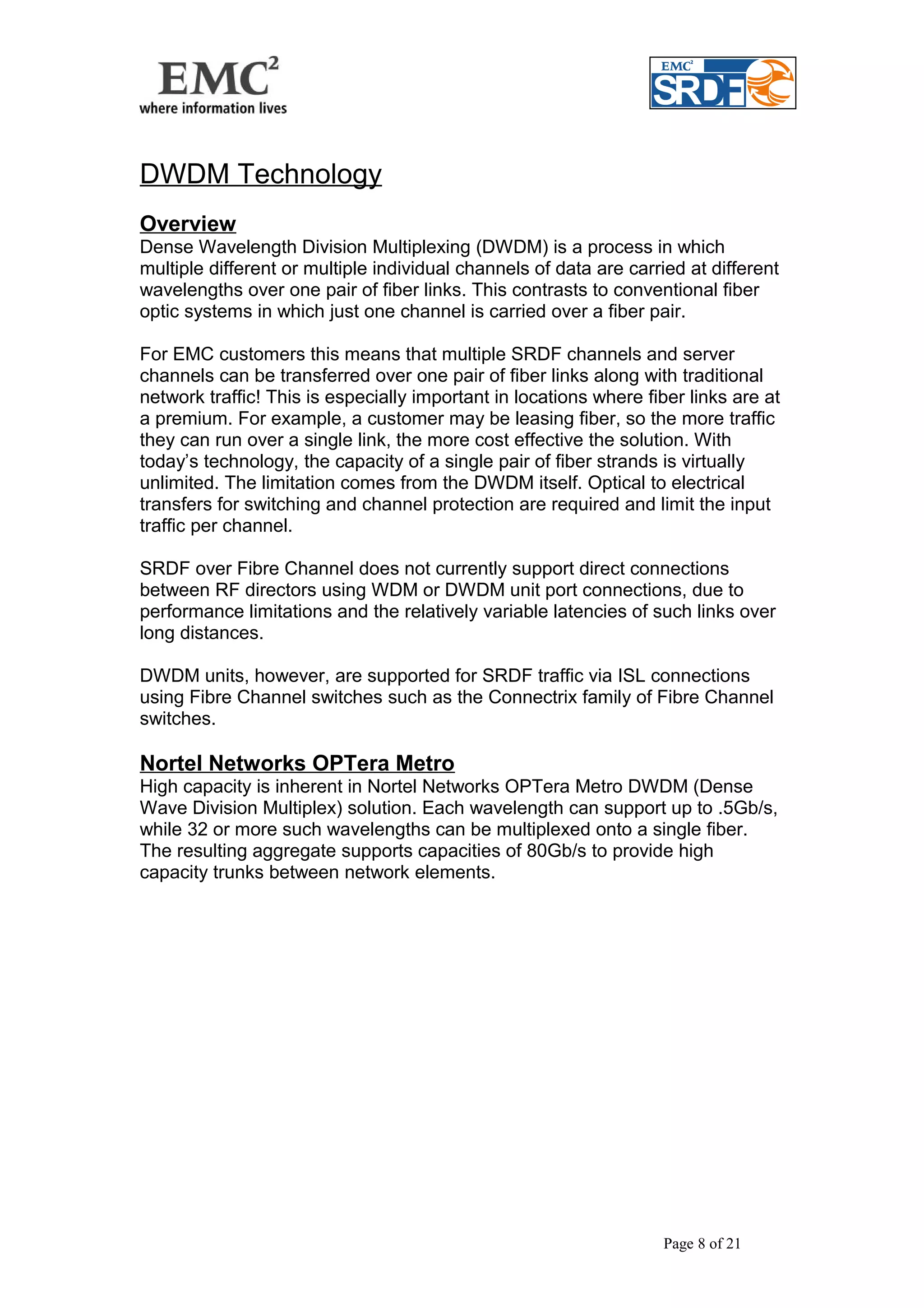 DWDM Technology 
Overview 
Dense Wavelength Division Multiplexing (DWDM) is a process in which 
multiple different or multiple individual channels of data are carried at different 
wavelengths over one pair of fiber links. This contrasts to conventional fiber 
optic systems in which just one channel is carried over a fiber pair. 
For EMC customers this means that multiple SRDF channels and server 
channels can be transferred over one pair of fiber links along with traditional 
network traffic! This is especially important in locations where fiber links are at 
a premium. For example, a customer may be leasing fiber, so the more traffic 
they can run over a single link, the more cost effective the solution. With 
today’s technology, the capacity of a single pair of fiber strands is virtually 
unlimited. The limitation comes from the DWDM itself. Optical to electrical 
transfers for switching and channel protection are required and limit the input 
traffic per channel. 
SRDF over Fibre Channel does not currently support direct connections 
between RF directors using WDM or DWDM unit port connections, due to 
performance limitations and the relatively variable latencies of such links over 
long distances. 
DWDM units, however, are supported for SRDF traffic via ISL connections 
using Fibre Channel switches such as the Connectrix family of Fibre Channel 
switches. 
Nortel Networks OPTera Metro 
High capacity is inherent in Nortel Networks OPTera Metro DWDM (Dense 
Wave Division Multiplex) solution. Each wavelength can support up to .5Gb/s, 
while 32 or more such wavelengths can be multiplexed onto a single fiber. 
The resulting aggregate supports capacities of 80Gb/s to provide high 
capacity trunks between network elements. 
Page 8 of 21 
 