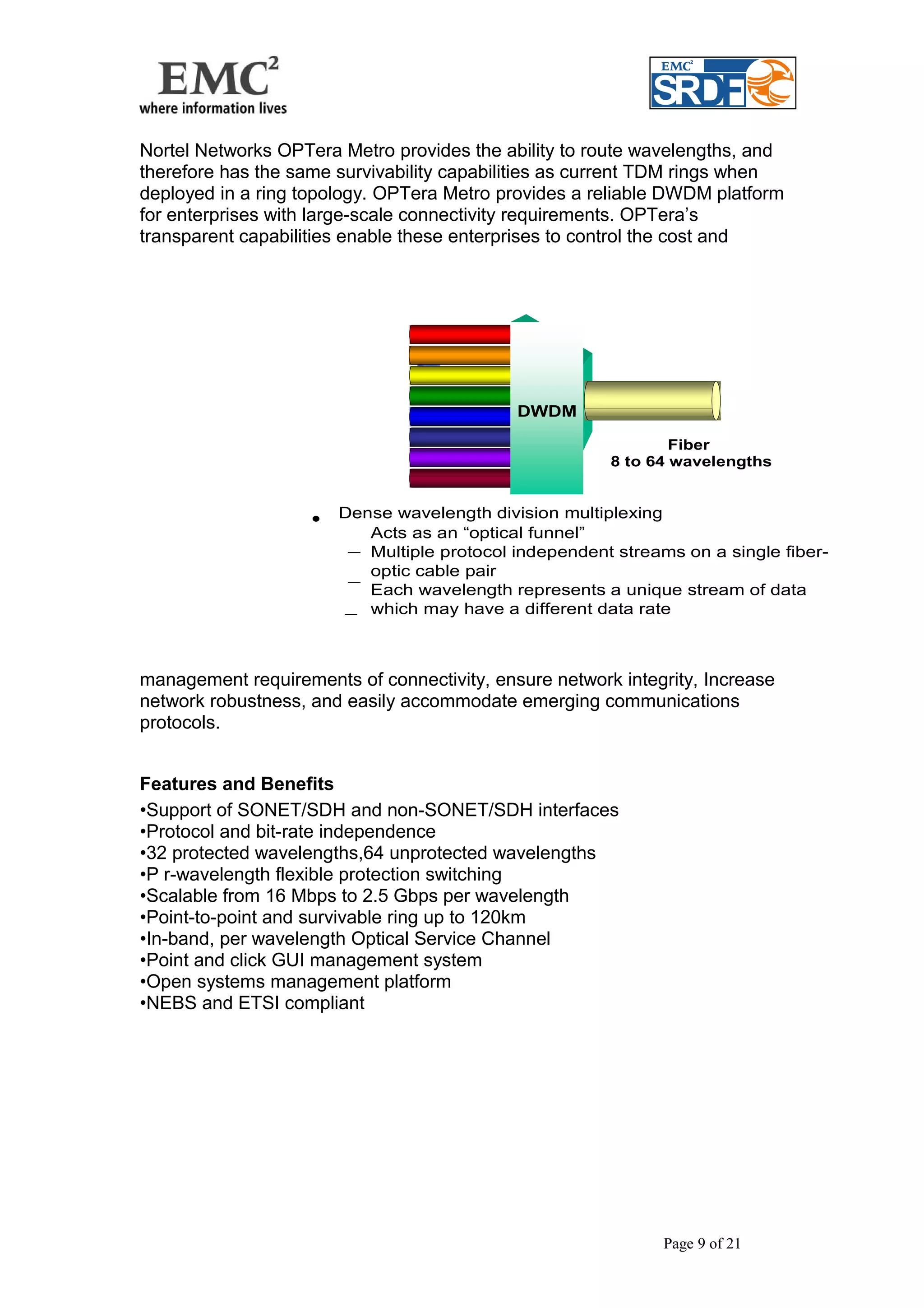 Nortel Networks OPTera Metro provides the ability to route wavelengths, and 
therefore has the same survivability capabilities as current TDM rings when 
deployed in a ring topology. OPTera Metro provides a reliable DWDM platform 
for enterprises with large-scale connectivity requirements. OPTera’s 
transparent capabilities enable these enterprises to control the cost and 
DWDM 
Acts as an “optical funnel” 
– 
Fiber 
8 to 64 wavelengths 
management requirements of connectivity, ensure network integrity, Increase 
network robustness, and easily accommodate emerging communications 
protocols. 
Features and Benefits 
•Support of SONET/SDH and non-SONET/SDH interfaces 
•Protocol and bit-rate independence 
•32 protected wavelengths,64 unprotected wavelengths 
•P r-wavelength flexible protection switching 
•Scalable from 16 Mbps to 2.5 Gbps per wavelength 
•Point-to-point and survivable ring up to 120km 
•In-band, per wavelength Optical Service Channel 
•Point and click GUI management system 
•Open systems management platform 
•NEBS and ETSI compliant 
Page 9 of 21 
• Dense wavelength division multiplexing 
– 
Multiple protocol independent streams on a single fiber-optic 
cable pair 
– 
Each wavelength represents a unique stream of data 
which may have a different data rate 
 