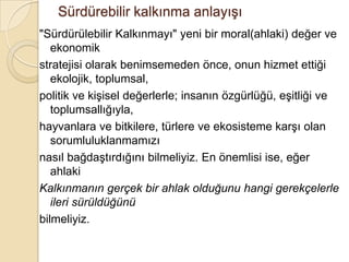 Sürdürebilir kalkınma anlayışı &quot;Sürdürülebilir Kalkınmayı&quot; yeni bir moral(ahlaki) değer ve ekonomikstratejisi olarak benimsemeden önce, onun hizmet ettiği ekolojik, toplumsal,politik ve kişisel değerlerle; insanın özgürlüğü, eşitliği ve toplumsallığıyla,hayvanlara ve bitkilere, türlere ve ekosisteme karşı olan sorumluluklanmamızınasıl bağdaştırdığını bilmeliyiz. En önemlisi ise, eğer ahlakiKalkınmanın gerçek bir ahlak olduğunu hangi gerekçelerle ileri sürüldüğünübilmeliyiz.