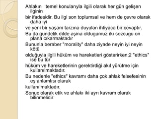 ı   temel konularıyla ilgili olarak her gün gelişen ilgininbir ifadesidir. Bu ilgi son toplumsal ve hem de çevre olarak daha iyive yeni bir yaşam tarzına duyulan ihtiyaca bir cevaptır.Bu da gundelikdılde aşina oldugumuzıkısozcugu on plana cıkarmaktadırBununla beraber &quot;morality&quot; daha ziyade neyin iyi neyin kötüolduğuyla ilgili hüküm ve hareketleri gösterirken;2 &quot;ethics&quot; ise bu türhüküm ve hareketlerinin gerektirdiği akıl yürütme için kullanılmaktadır.Bu nedenle &quot;ethics&quot; kavramı daha çok ahlak felsefesinin eş anlamlısı olarakkullanılmaktadır.Sonuc olarak etik ve ahlakı iki ayrı kavram olarak bilinmelidir