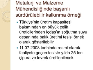 Metalurji ve Malzeme Mühendisliğinde başarılı sürdürülebilir kalkınma örneğiTürkiye’nin üretim kapasitesi bakımından en büyük çelik üreticilerinden İçdaş’ın soğutma suyu deşarjında balık üretimi tesisi örnek olarak gösterilebilir.11.07.2008 tarihinde resmi olarak faaliyete geçen tesiste yılda 25 ton çipura ve levrek üretilebilecek