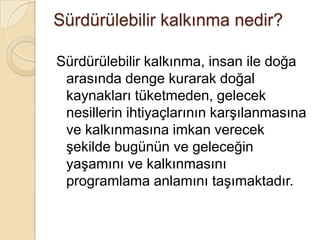 Sürdürülebilir kalkınma nedir?Sürdürülebilir kalkınma, insan ile doğa arasında denge kurarak doğal kaynakları tüketmeden, gelecek nesillerin ihtiyaçlarının karşılanmasına ve kalkınmasına imkan verecek şekilde bugünün ve geleceğin yaşamını ve kalkınmasını programlama anlamını taşımaktadır.