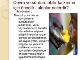 Çevre ve sürdürülebilir kalkınma için öncelikli alanlar nelerdir?1.Su yönetimi ;Deniz, kıyı ve tatlı su kaynaklarının sürdürülebilir kullanımını, ve su kaynaklarına ve temizlik hizmetlerine erişimin iyileştirilmesini amaçlar. Bunları gerçekleştirmek için uygun yerel, ulusal ve bölgesel su yönetimi politikalarına ve su kaynakları yönetiminde entegre yaklaşımların uygulanmasına ihtiyaç var.