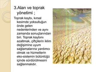 3.Alan ve toprak yönetimi ;Toprak kaybı, kırsal kesimde yoksulluğun önde gelen nedenlerinden ve aynı zamanda sonuçlarından biri. Toprak kaybını azaltmak, çiftçilerin iklim değişimine uyum sağlamalarına yardımcı olmak ve hizmetlerin eko-sistemin bütünlüğü içinde sürdürülmesini sağlanmalıdır.