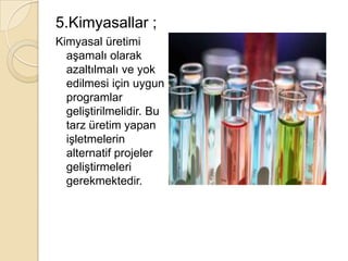 5.Kimyasallar ;Kimyasal üretimi aşamalı olarak azaltılmalı ve yok edilmesi için uygun programlar geliştirilmelidir. Bu tarz üretim yapan işletmelerin alternatif projeler geliştirmeleri gerekmektedir.