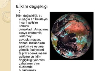 6.İklim değişikliği ;İklim değişikliği, bu kuşağın en belirleyici insani gelişim konusu olmaktadır.Amacımız sosyo ekonomik ilerlemeyi yavaşlatmayan, dahası hızlandıran azaltım ve uyuma yönelik faaliyetleri teşvik ederek insani gelişme ve iklim değişikliği yönetimi çabalarını aynı düzlemde buluşturmak olmalıdır.