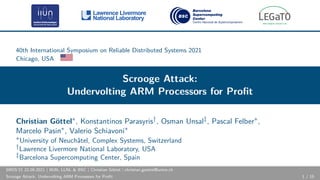40th International Symposium on Reliable Distributed Systems 2021
Chicago, USA
Scrooge Attack:
Undervolting ARM Processors for Profit
Christian Göttel∗, Konstantinos Parasyris†, Osman Unsal‡, Pascal Felber∗,
Marcelo Pasin∗, Valerio Schiavoni∗
∗University of Neuchâtel, Complex Systems, Switzerland
†Lawrence Livermore National Laboratory, USA
‡Barcelona Supercomputing Center, Spain
SRDS’21 22.09.2021 | IIUN, LLNL & BSC | Christian Göttel | christian.goettel@unine.ch
Scrooge Attack: Undervolting ARM Processors for Profit 1 / 15
 