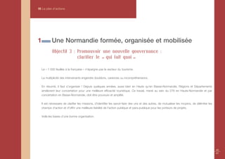 III Le plan d’actions




1           Une Normandie formée, organisée et mobilisée
            Objectif 3 : Promouvoir une nouvelle gouvernance :
                         clarifier le « qui fait quoi »

    Le « 1 000 feuilles à la française » n'épargne pas le secteur du tourisme.

    La multiplicité des intervenants engendre doublons, carences ou incompréhensions.

    En résumé, il faut s’organiser ! Depuis quelques années, aussi bien en Haute qu'en Basse-Normandie, Régions et Départements
    améliorent leur concertation pour une meilleure efficacité touristique. Ce travail, mené au sein du 276 en Haute-Normandie et par
    concertation en Basse-Normandie, doit être poursuivi et amplifié.

    Il est nécessaire de clarifier les missions, d'identifier les savoir-faire des uns et des autres, de mutualiser les moyens, de délimiter les
    champs d'action et d'offrir une meilleure lisibilité de l'action publique et para-publique pour les porteurs de projets.

    Voilà les bases d’une bonne organisation.




                                                                                                                                                   40
                                                                                                                                                   41
 