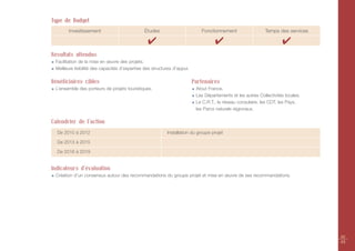 Type de Budget
       Investissement                          Études                        Fonctionnement                   Temps des services

                                                 ✔                                  ✔                                 ✔
Résultats attendus
 Facilitation de la mise en œuvre des projets.
 Meilleure lisibilité des capacités d’expertise des structures d’appui.

Bénéficiaires cibles                                                      Partenaires
 L’ensemble des porteurs de projets touristiques.                          Atout France.
                                                                           Les Départements et les autres Collectivités locales.
                                                                           Le C.R.T., le réseau consulaire, les CDT, les Pays,
                                                                           les Parcs naturels régionaux.

Calendrier de l’action
  De 2010 à 2012                                           Installation du groupe projet

  De 2013 à 2015

  De 2016 à 2019


Indicateurs d'évaluation
 Création d’un consensus autour des recommandations du groupe projet et mise en œuvre de ses recommandations.




                                                                                                                                   42
                                                                                                                                   43
 
