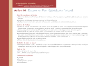 3/ Une Normandie accueillante
    Objectif 1. Promouvoir une nouvelle culture d'accueil en Normandie :
                Bienvenue en Normandie/Welcome to Normandy


Action 10 : Élaborer un Plan régional pour l'accueil
   Objectifs spécifiques à l'action
     Informer les décideurs de l'importance de l'économie touristique en Normandie pour les appeler à multiplier les actions en faveur de
     l’accueil.
     Coordonner et développer les services offerts par les Offices de Tourisme.
     Impliquer les commerçants dans la réussite de l’accueil, bien au-delà des seules professions dites touristiques.

   Contenu de l'action
     La mise en avant du poids économique du tourisme pourra être conduite au travers d’une campagne d’information inter-régionale
     dans la presse, en s’appuyant sur les résultats du secteur en termes d’emplois, d’investissements et de chiffres d’affaires.
     Poursuivre la professionnalisation des Offices de Tourisme via la formation et le développement des démarches qualité.
     Valoriser le rôle des Offices de Tourisme en tant que coordinateurs des initiatives locales pour l’accueil.
     Pour impliquer les commerçants, une campagne citoyenne autour de quelques gestes de base pourra fortement aider à progresser.
     Les actions devront être d’abord expérimentées sur des territoires volontaires, en partenariat avec les structures d’accompagnement
     local (Agglomérations, Offices de Tourisme, Pays, Chambres consulaires, Unions commerciales…).
     Réfléchir à la possibilité de créer un Pass Normandie.
     Mise en place d’indicateurs économiques pérennes.

   Modalités de mise en œuvre
     Les Régions confieront au C.R.T., à la FROTSI et au CLIC la responsabilité d’élaborer conjointement un Plan régional pluri-annuel pour
     l’amélioration de l’accueil. Ce Plan sera concerté avec l’ensemble des acteurs du tourisme normand.

   Chef de File
     C.R.T. de Normandie pour le Pass
     C.R.T., FROTSI, CLIC, conjointement, pour le Plan régional

   Compétences régionales
     Tourisme
     Formation
     Aménagement du territoire
     Communication
 