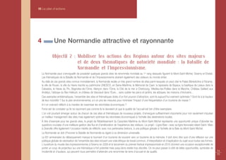 III Le plan d’actions




4               Une Normandie attractive et rayonnante

              Objectif 2 : Mobiliser les actions des Régions autour des sites majeurs
                           et de deux thématiques de notoriété mondiale : la Bataille de
                           Normandie et l'Impressionnisme.
    La Normandie peut s’enorgueillir de posséder quelques grands sites de renommée mondiale au 1er rang desquels figurent le Mont-Saint-Michel, Giverny et Etretat.
    Les thématiques de la Bataille de Normandie et de l’Impressionnisme drainent également des visiteurs du monde entier.
    Au-delà de ces grands sites connus mondialement, la Normandie recèle un très grand nombre de sites parmi lesquels on peut citer le Palais Bénédictine à Fécamp,
    la ville de Rouen, la ville du Havre inscrite au patrimoine UNESCO, en Seine-Maritime, le Mémorial de Caen, la tapisserie de Bayeux, la basilique de Lisieux dans le
    Calvados, le Haras du Pin, Bagnoles-de-l’Orne, Alençon dans l’Orne, la Cité de la mer à Cherbourg, Villedieu-les-Poêles dans la Manche, Château Gaillard aux
    Andelys, l’abbaye du Bec-Hellouin, le château de Vascœuil dans l’Eure… sans oublier les parcs et jardins, les abbayes, les maisons d’écrivains…
    Ces exemples emblématiques, l’ensemble des sites et thématiques dotés d’un fort pouvoir d’attraction, sont-ils aujourd’hui vraiment optimisés ? Sont-ils à la hauteur
    de leur notoriété ? Sur le plan environnemental, a-t-on pris les mesures pour minimiser l’impact d'une fréquentation d’un tourisme de masse ?
    A-t-on vraiment réfléchi à la manière de maximiser les retombées économiques ?
    Force est de constater qu’ils ne rayonnent pas comme ils le devraient et que la qualité de l'accueil est loin d’être exemplaire.
    L’on voit pourtant émerger autour de chacun de ces sites et thématiques de nouveaux projets, d’envergure suffisamment importante pour non seulement impulser
    un meilleur management des sites mais également optimiser les retombées économiques à l'échelle des destinations locales.
    À titre d'exemple pour les grands sites, le projet de Rétablissement du Caractère Maritime du Mont-Saint-Michel représente une opportunité unique d’aborder les
    questions cruciales d’une meilleure gestion des flux et d’amélioration de l’expérience des visiteurs. Le projet « Ligne Baie » avec sa ligne ferroviaire reliant Saint- Malo
    à Granville offre également l’occasion inédite de réfléchir, avec nos partenaires bretons, à une politique globale à l’échelle de la Baie du Mont-Saint-Michel.
    La Normandie se doit d'honorer la Bataille de Normandie eu égard à sa dimension universelle.
    Le 65e anniversaire du débarquement marque le tournant d'un tourisme de souvenir vers un tourisme de la mémoire. Il doit donc être suivi d'une réflexion sur une
    politique globale de valorisation de l’ensemble des sites incluant une vraie éthique de travail commun, d’interprétation et d’explication du sujet sous toutes ses formes.
    L'ouverture du musée des impressionnismes à Giverny en 2009 et le lancement du premier festival impressionniste en 2010 donnent une occasion exceptionnelle de
    porter un coup de projecteur sur une thématique à fort potentiel mais jusqu'alors restée trop discrète. On ne peut passer à côté de telles opportunités, symboles de
    modernité et d’audace, qui peuvent nous permettre d'atteindre une renommée de terre d’accueil et de qualité.                                                                   74
                                                                                                                                                                                   75
 