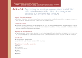 4/ Une Normandie attractive et rayonnante
    Objectif 2. Mobiliser les actions des Régions autour des sites majeurs et de deux thématiques
                de notoriété mondiale : la Bataille de Normandie et l'Impressionnisme


Action 14 : Accompagner les sites majeurs dans la définition
            et la mise en œuvre de plans de management
            adaptés aux besoins des visiteurs
   Objectif spécifique à l'action
     Développer et améliorer les infrastructures et les services nécessaires à un accueil et à des prestations exemplaires prioritairement
     dans les villes, les sites et les monuments justifiant d’une très forte fréquentation.

   Contenu de l'action
     Encourager la mise en œuvre d’un plan de management par grand site traitant des sujets suivants : accès au patrimoine et au site,
     stationnement, signalétique, orientation, accueil, information, médiation/interprétation, animation, accessibilité et confort des visiteurs,
     services, observation, communication et promotion.

   Modalités de mise en œuvre
     Appel à projets pour les sites majeurs répondant à un cahier des charges défini autour des critères de management environnemental,
     de management des flux, de professionnalisation de l'accueil et de l’information des visiteurs, de qualité de l'offre des prestations.

   Chef de File
     Les Régions pour l’appel à projets.
     Les collectivités ou les structures pour la conduite des projets.

   Compétences régionales concernées
     Tourisme
     Aménagement
     Développement Durable
     Culture
     Formation
     Transport
 