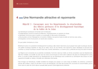 III Le plan d’actions




4            Une Normandie attractive et rayonnante

            Objectif 3 : Encourager, avec les Départements, la structuration
                         des filières porteuses et le développement touristique
                         de la Vallée de la Seine
    Les thématiques touristiques normandes sont nombreuses :
      Emblématiques comme le tourisme de Mémoire, l’Impressionnisme, le nautisme, le cheval.
      Identitaires comme les parcs et jardins ou la spiritualité, la découverte d’entreprises,...
      Structurantes comme l’hébergement, le tourisme d’affaires, les sports et loisirs de plein air dont les voies vertes,...
      Émergentes comme l’écotourisme, le marché des croisières,...

    On peut parler d’embarras du choix.

    Bénéficiant toutes d’un potentiel de développement touristique, elles restent néanmoins pour la plupart des sujets touristiques discrets,
    une palette touristique exploitée en deçà de sa valeur. Aucun de ces thèmes n’est aujourd’hui assez développé et structuré pour
    constituer un produit touristique creusant l'écart avec d'autres destinations. Le chemin pour y prétendre est long et la tâche immense.

    Les Régions sont conscientes de ce potentiel considérable. Il est donc dans leur intérêt, en étroite concertation avec les Départements
    déjà très mobilisés, de travailler de près avec les acteurs économiques et de les aider à élaborer des plans de développement à long
    terme. Le soutien qu’elles apporteront au développement de ces thématiques sera conditionné au volontarisme des acteurs et à leur
    capacité de travailler en réseau à l’échelle de la destination Normandie.

    Faire émerger ces thématiques, réveiller et fédérer les énergies pour passer à un autre niveau de lisibilité, de cohérence, constitue le
    premier défi à relever. L’enjeu à la clé étant d’ouvrir ces thématiques, d’en faire des produits forts, structurés et consommables, pour le
    moins dans le cadre de courts séjours auxquels elles peuvent toutes légitimement prétendre.                                                   86
                                                                                                                                                  87
 