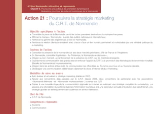 4/ Une Normandie attractive et rayonnante
    Objectif 5. Poursuivre une politique de promotion dynamique et
                fédératrice pour tous les acteurs touristiques de la Normandie


Action 21 : Poursuivre la stratégie marketing
            du C.R.T. de Normandie
   Objectifs spécifiques à l'action
     Consolider la place de la Normandie parmi les toutes premières destinations touristiques françaises.
     Affirmer la marque « Normandie » auprès des publics nationaux et internationaux.
     Renforcer la gamme des expériences à vivre en Normandie.
     Renforcer la relation clients en installant avec chacun d’eux un lien humain, permanent et individualisé par une véritable politique du
     e-marketing.

   Contenu de l'action
     Consolider la présence de la Normandie sur ses deux marchés prioritaires : l’Ile de France et l’Angleterre.
     En Normandie, consolider l’opération « Au Printemps, la Normandie se découvre ».
     Intégrer au bon moment, un renforcement de la présence du C.R.T. sur les marchés émergents.
     Coordonner la communication des grands sites et renforcer l’apport du C.R.T. à la promotion des thématiques de renommée mondiale
     (Bataille de Normandie et Impressionnisme).
     Intégrer dans les actions et les outils de communication les offres liées au Tourisme pour tous et au Tourisme durable.
     Développer une communication ciblée faisant clairement le choix d’Internet et du e-marketing.

   Modalités de mise en œuvre
     Auto évaluer et actualiser la stratégie marketing établie en 2005.
     Ajouter aux conventions déjà passées par le C.R.T. depuis 2006, deux conventions de partenariat avec les associations
     « Normandie Mémoire » et « Normandie impressionniste », ouvertes aux CDT.
     Passer à une nouvelle étape de la communication régionale sur Internet en adoptant une stratégie complète du e-marketing, qui
     ajoutera à la refondation du système régional d’information touristique et à une vision pluri-annuelle d’évolution des sites Internet, une
     stratégie globale de développement des audiences et de leur fidélisation.

   Chef de File
     C.R.T. de Normandie

   Compétences régionales
     Tourisme
     Communication
 