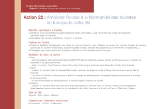 5/ Une Normandie accessible
    Objectif 1. Améliorer l'accès des touristes à la Normandie



Action 22 : Améliorer l’accès à la Normandie des touristes
            en transports collectifs
   Objectifs spécifiques à l'action
     Bénéficier d'une accessibilité de qualité (fréquente, fluide, confortable,...) par l'ensemble des modes de transports :
     ferroviaire, aérien et maritime.
     Développer des produits touristiques : transport + services.

   Contenu de l'action
     Étudier la faisabilité d'amélioration des offres par type de transport pour s'adapter au secteur du tourisme (intégrer les besoins
     spécifiques du tourisme et des loisirs, adapter les grilles horaires, anticiper les adaptations aux évènements exceptionnels,...).
     Développer une chaîne continue en transports collectifs pour les déplacements touristiques.

   Modalités de mise en œuvre
     Train
     - Contractualisation pluri partenariale Régions/SNCF/RFF/Etat et collectivités locales, portant sur l’infrastructure, le matériel, les
     dessertes et les gares parisiennes.
     - Axes concernés : Paris-Rouen-Le Havre, Paris-Caen-Cherbourg et antenne Lisieux-Deauville-Trouville, Paris-Granville
     Aérien
     - Création du Syndicat Mixte de Deauville Normandie, associant les Régions Haute et Basse-Normandie ainsi que la Ville de
     Deauville.
     - La mission du Syndicat Mixte consiste à définir la stratégie de développement, aménager l’espace aéroportuaire et encadrer
     le concessionnaire.
     - En terme de stratégie de développement, le marché anglais constitue une priorité.
     Maritime
     - Création du Syndicat Mixte des Ports Normands Associés et du Syndicat Mixte du Port de Dieppe dont la stratégie de
     développement repose notamment sur la consolidation des trafics transmanche à partir de Caen et Cherbourg, Dieppe.

   Chef de File
   Régions : Train / Aérien / Maritime

   Compétences régionales concernées
     Transports      Ports      Aéroports
 