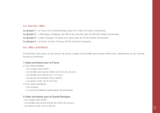 Les marchés cibles
Le groupe 1 : La France et la Grande-Bretagne (plus d’un million de nuitées marchandes).
Le groupe 2 : L’Allemagne, la Belgique, les USA et les Pays-Bas (plus de 250 000 nuitées marchandes).
Le groupe 3 : L’Italie, l’Espagne, la Suisse et le Japon (plus de 50 000 nuitées marchandes).
Le groupe 4 : La Russie, la Chine, l'Europe de l'Est (marchés émergents).

Les cibles prioritaires

Concentration des actions sur les seniors, les jeunes couples et les familles (avec jeunes enfants et/ou adolescents) sur les marchés
français et britannique.

7 cibles prioritaires pour la France
  Cinq cibles familiales :
  - Les couples sans enfant ;
  - Les familles avec jeunes enfants de moins de cinq ans ;
  - Les familles avec enfants de 7 à 15 ans ;
  - Les jeunes, les étudiants et les copains ;
  - Les seniors actifs, de 55 à 65 ans.
  Deux cibles spécifiques :
  - Les scolaires ;
  - Le tourisme d'affaires (organisateurs de séminaires).


3 cibles prioritaires pour la Grande-Bretagne
- Les couples sans enfant ;
- Les familles avec jeunes enfants de moins de cinq ans ;
- Les seniors actifs, de 55 à 65 ans.                                                                                                   18
                                                                                                                                        19
 