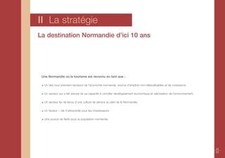 II La stratégie
La destination Normandie d’ici 10 ans




 Une Normandie où le tourisme est reconnu en tant que :

  Un des tous premiers secteurs de l’économie normande, source d’emplois non-délocalisables et de croissance.

  Un secteur qui a fait preuve de sa capacité à concilier développement économique et valorisation de l’environnement.

  Un secteur fer de lance d’une culture de service au sein de la Normandie.

  Un facteur – clé d’attractivité pour les investisseurs.

  Une source de fierté pour la population normande.




                                                                                                                         24
                                                                                                                         25
 