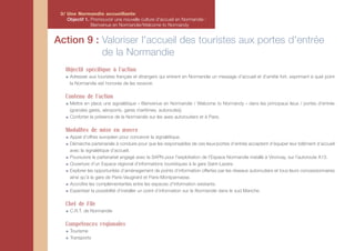3/ Une Normandie accueillante
    Objectif 1. Promouvoir une nouvelle culture d'accueil en Normandie :
                Bienvenue en Normandie/Welcome to Normandy


Action 9 : Valoriser l'accueil des touristes aux portes d'entrée
           de la Normandie
   Objectif spécifique à l'action
     Adresser aux touristes français et étrangers qui entrent en Normandie un message d’accueil et d’amitié fort, exprimant à quel point
     la Normandie est honorée de les recevoir.

   Contenu de l'action
     Mettre en place une signalétique « Bienvenue en Normandie / Welcome to Normandy » dans les principaux lieux / portes d'entrée
     (grandes gares, aéroports, gares maritimes, autoroutes).
     Conforter la présence de la Normandie sur les axes autoroutiers et à Paris.

   Modalités de mise en œuvre
     Appel d’offres européen pour concevoir la signalétique.
     Démarche partenariale à conduire pour que les responsables de ces lieux/portes d’entrée acceptent d’équiper leur bâtiment d’accueil
     avec la signalétique d’accueil.
     Poursuivre le partenariat engagé avec la SAPN pour l’exploitation de l’Espace Normandie installé à Vironvay, sur l’autoroute A13.
     Ouverture d’un Espace régional d’informations touristiques à la gare Saint-Lazare.
     Explorer les opportunités d’aménagement de points d’information offertes par les réseaux autoroutiers et tous leurs concessionnaires
     ainsi qu’à la gare de Paris-Vaugirard et Paris-Montparnasse.
     Accroître les complémentarités entre les espaces d’information existants.
     Expertiser la possibilité d’installer un point d’information sur la Normandie dans le sud Manche.

   Chef de File
     C.R.T. de Normandie

   Compétences régionales
     Tourisme
     Transports
 