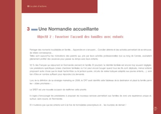 III Le plan d’actions




3            Une Normandie accueillante
            Objectif 2 : Favoriser l’accueil des familles avec enfants


    Partager des moments inoubliables en famille… Apprendre en s’amusant… Concilier détente et des activités permettant de se retrouver,
    de refaire connaissance…
    Telles sont aujourd’hui les motivations des parents qui, pris par leurs activités professionnelles tout au long de l’année, souhaitent
    pleinement profiter des vacances pour passer du temps avec leurs enfants.

    50 % des Français qui séjournent en Normandie viennent en famille. Et pourtant, la clientèle familiale est encore trop souvent négligée.
    Les prestations spécifiques (vraies chambres familiales où l’on peut encore bouger quand tous les lits sont déployés, menus enfants
    proposant autre chose que le steak haché-frites ou le jambon-purée, circuits de visites ludiques adaptés aux jeunes enfants,…), sont
    loin d’être en nombre suffisant pour répondre à la demande.

    Lors de la définition de sa stratégie marketing en 2006, le CRT avait identifié cette faiblesse de la destination et placé la famille parmi
    les « cibles prioritaires » .

    Le SRDT est une nouvelle occasion de réaffirmer cette priorité.

    Il s’agira d’encourager les prestataires à proposer de nouveaux services permettant aux familles de vivre une expérience unique et,
    surtout, sans soucis, en Normandie.

    Et n’oublions pas que les enfants sont à la fois de formidables prescripteurs et… les touristes de demain !
                                                                                                                                                  66
                                                                                                                                                  67
 