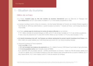 I Le diagnostic




1 - Situation du tourisme
   Chiffres clés en France

       La France, troisième pays au titre des recettes du tourisme international après les États-Unis et l'Espagne avec
       42,9 milliards de $, soit 5,8 % des recettes mondiales et 11,5 % des recettes européennes en 2006.

       Le secteur touristique reconnu moteur de croissance : lors des Assises Nationales du Tourisme, les ministres Christine Lagarde et
       Hervé Novelli ont affirmé leur détermination à « soutenir le secteur du tourisme, 1re industrie de France » (communiqué de presse du
       19 juin 2008).

       La France, premier pays du monde pour le nombre de séjours effectués sur son territoire :
       ✴ 79,1 millions d'arrivées de touristes étrangers en 2006, soit 9,3 % des arrivées mondiales et 17,2 % des arrivées européennes ;
       ✴ mais un taux de croissance de 4 % entre 2005 et 2006, inférieur au taux mondial (+ 5,4 %) et au taux européen (+ 5 %).

       Un marché domestique très actif : les Français eux-mêmes représentent le premier marché touristique de la France, avec
       826,6 millions de nuitées réalisées pour motifs personnels (soit environ 80 % du marché touristique français).

       L'économie touristique en France représente :
       ✴ 6,3 % du PIB en 2006
       ✴ 19 % de l'excédent de la balance des paiements avec 12,1 milliards d'euros en 2006 (devant l'automobile et l'agro-alimentaire).
       ✴ 4 % de la population active selon l'enquête emploi de l'INSEE.
       Au 31 décembre 2005, les emplois dans les « activités caractéristiques du tourisme »* étaient de 786 000 emplois salariés et de
       170 000 non salariés. 49,3 % de l'emploi touristique se situe dans l'espace urbain (principalement lié au tourisme d'affaires), 22,5 %
       dans l'espace littoral, 19,2 % dans l'espace rural et 9 % dans les espaces de montagne.




   Sources : OMT « Faits saillants du tourisme » - édition 2007 ; Ministère de l'économie, des finances et de l'emploi» chiffres clés du tourisme » ; UNEDIC dans » Tourisme de A à Z, Direction du Tourisme » ; Banque de France « stat info » 12 février 2008.
   * Hôtels de tourisme, autres moyens d'hébergements touristiques, restaurants, cafés, remontées mécaniques et téléphériques, agences de voyage, activités thermales et thalassothérapie, services de soins de beauté et entretien corporel.
                                                                                                                                                                                                                                                                   8
                                                                                                                                                                                                                                                                   9
 
