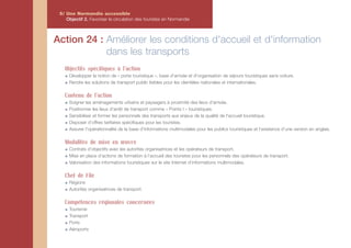 5/ Une Normandie accessible
    Objectif 2. Favoriser la circulation des touristes en Normandie



Action 24 : Améliorer les conditions d'accueil et d'information
            dans les transports
   Objectifs spécifiques à l'action
     Développer la notion de « porte touristique », base d'arrivée et d'organisation de séjours touristiques sans voiture.
     Rendre les solutions de transport public lisibles pour les clientèles nationales et internationales.

   Contenu de l'action
     Soigner les aménagements urbains et paysagers à proximité des lieux d'arrivée.
     Positionner les lieux d'arrêt de transport comme « Points I » touristiques.
     Sensibiliser et former les personnels des transports aux enjeux de la qualité de l'accueil touristique.
     Disposer d’offres tarifaires spécifiques pour les touristes.
     Assurer l'opérationnalité de la base d'informations multimodales pour les publics touristiques et l’existence d’une version en anglais.

   Modalités de mise en œuvre
     Contrats d’objectifs avec les autorités organisatrices et les opérateurs de transport.
     Mise en place d’actions de formation à l’accueil des touristes pour les personnels des opérateurs de transport.
     Valorisation des informations touristiques sur le site Internet d’informations multimodales.

   Chef de File
     Régions
     Autorités organisatrices de transport

   Compétences régionales concernées
     Tourisme
     Transport
     Ports
     Aéroports
 