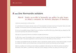 III Le plan d’actions




6           Une Normandie solidaire
            Objectif : Rendre accessible la Normandie aux publics les plus larges
                       en aidant à surmonter les obstacles physiques et financiers

     L'accès aux vacances est un droit pour tous.

     Or, conformément à la moyenne nationale, environ 40 % de la population normande ne part pas en vacances. Dans une société
     équitable, il est nécessaire de lever les obstacles physiques ou financiers à l’accès aux vacances.

     En termes d’accessibilité physique, le label Tourisme et Handicap reconnaît les efforts des professionnels pour adapter leur offre
     aux besoins spécifiques des personnes handicapées.

     Il faut bien sûr poursuivre la démarche et l'étendre à l’échelle de destinations.

     En effet, peut-on parler d’accessibilité si seul un restaurant permet d’accueillir des personnes handicapées, alors que ni l’hôtel, ni
     l'abbaye à visiter, ni les autres équipements ou services des environs, ne répondent aux mêmes normes ?

     En matière d’accessibilité financière, les dispositifs d’aide, en particulier les chèques-vacances, doivent être encouragés. Il convient
     de multiplier leur utilisation par les professionnels et de mieux les faire connaître aux entreprises pour leurs salariés.

     Élaborer une politique de tourisme pour tous implique au préalable un état des lieux des centres de vacances associatifs en
     Normandie, de leur gestion, du potentiel de chaque site et de sa capacité à contribuer aux enjeux du tourisme pour tous.

                                                                                                                                                112
                                                                                                                                                113
 
