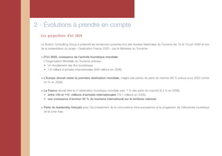 2 - Évolutions à prendre en compte
  Les perpectives d'ici 2020

  Le Boston Consulting Group a présenté les tendances suivantes lors des Assises Nationales du Tourisme les 18 et 19 juin 2008 et lors
  de la présentation du projet « Destination France 2020 » par le Ministère du Tourisme :

    D'ici 2020, croissance de l'activité touristique mondiale
    L'Organisation Mondiale du Tourisme anticipe :
    ✴ Un doublement des flux touristiques
    ✴ 1,6 milliard d'arrivées internationales (846 millions en 2006).

    L’Europe devrait rester la première destination mondiale, malgré des pertes de parts de marché (46 % prévus pour 2020 contre
    54 % en 2006).

    La France devrait être la 3e destination touristique mondiale avec 7 % des parts de marché (9,3 % en 2006).
    ✴ entre 100 et 110 millions d'arrivées internationales (79,1 millions en 2006),
    ✴ une croissance d'environ 40 % du tourisme international sur le territoire national.

    Perte du leadership français avec l'accroissement de la concurrence intra-européenne et la progession de l'attractivité touristique
    de la zone Asie.
 