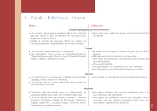 4 - Atouts - Faiblesses - Enjeux
  Atouts                                                               Faiblesses
                                              Situation géographique/environnement
   Une situation géographique exceptionnelle à forte proximité              Des zones où la qualité du paysage est gâchée par l’activité
   (par train, voiture ou ferry) de marchés très importants (Paris,         industrielle.
   Angleterre, Europe du Nord).
   Qualité et diversité des paysages offrant aux citadins de
   multiples possibilités de dépaysement et de ressourcement.

                                                                  Image
   Une notoriété forte en France et à l’international.                      Notoriété, surtout auprès du marché français, de son climat
   Des destinations phares comme le Mont-Saint-Michel, les                  pluvieux.
   Plages du débarquement, Giverny, Lisieux, Deauville, Honfleur,           Méconnaissance de la diversité de la Normandie.
   Bayeux, Étretat, le Mémorial de Caen…                                    Une image peu dynamique, voire désuète, surtout auprès des
                                                                            populations jeunes.
                                                                            Un accueil perfectible.
                                                                            Des grandes villes peu valorisées sur le plan touristique.
                                                                            Peu d’événements ou d’animations de grande notoriété.

                                                                 Identité
   Une identité forte aux composantes multiples : patrimoine bâti,          Une identité peu revendiquée par les Normands eux-mêmes.
   paysages, terroirs, histoire, art, littérature,…
   Une histoire riche et connue, depuis les Vikings jusqu’à la
   seconde Guerre mondiale.

                                                                Marchés
   Destination déjà bien établie avec un positionnement de                  Des signes d’érosion des marchés traditionnels face à la
   destination courts-séjours pour des marchés traditionnels.               concurrence (ex GB, Allemagne).
   De fortes affinités pour des marchés importants : vacances               Une région pas considérée comme une destination incon-
   d’enfance (Franciliens), Bataille de Normandie (Américains,              tournable pour les visiteurs étrangers n’ayant pas une
   Anglais), Guillaume le Conquérant (Anglais, résidences secon-            connaissance approfondie de la France.
   daires-Anglais), émigrés canadiens…                                                                                                     20
                                                                                                                                           21
 
