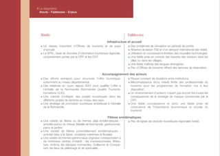 I Le diagnostic
  Atouts - Faiblesses - Enjeux




  Atouts                                                              Faiblesses
                                                       Infrastructure et accueil
    Un réseau important d’Offices de tourisme et de pays                Des problèmes de circulation en période de pointe.
    d’accueil.                                                          Absence de liaison TGV et d’un aéroport international bien établi.
    Le SITN , base de données d’information touristique régionale,      Utilisation et connaissance limitées des nouvelles technologies.
    conjointement portée par le CRT et les CDT.                         Une faible prise en compte des besoins des visiteurs dans les
                                                                        villes ou dans les villages.
                                                                        Une faible maîtrise des langues étrangères.
                                                                        Peu d’Offices de tourisme offrant des services de réservation.

                                                   Accompagnement des acteurs
    Des efforts entrepris pour structurer l’offre touristique,          Risque constant de doublons entre institutions.
    notamment au niveau départemental.                                  Méconnaissance et/ou intérêt limité des professionnels du
    Des initiatives en cours depuis 2001 pour qualifier l’offre à       tourisme pour les programmes de formation mis à leur
    l’échelle de la Normandie (Normandie Qualité Tourisme,              disposition.
    formations CLIC).                                                   Un environnement d’acteurs n’ayant pas encore tiré toutes les
    Une volonté d’intégrer des projets touristiques dans les            conséquences de la stratégie de marque coordonnée par le
    différents projets de territoire au niveau des pays.                CRT.
    Une stratégie de promotion touristique ambitieuse à l’échelle       Une faible connaissance et donc une faible prise de
    de la Normandie.                                                    conscience de l’importance économique et sociale du
                                                                        tourisme.

                                                        Filières emblématiques
    Une variété de filières ou de thèmes déjà emblématiques :           Peu de lignes de produits touristiques régionales fortes.
    activités autour du cheval, Bataille de Normandie, gastronomie,
    parcs et jardins.
    Une variété de filières potentiellement emblématiques :
    activités liées à la Seine, croisières maritimes et fluviales
    Une variété de thèmes patrimoniaux originaux correspondant à
    de nombreux centres d’intérêt : les impressionnistes, littéra-
    ture, cinéma, les abbayes normandes, Guillaume le Conqué-
    rant, les lieux de pélerinage et de spiritualité,…
 