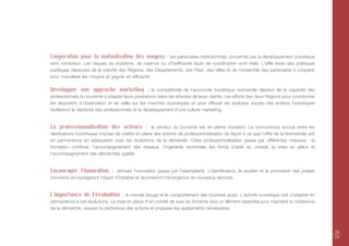 Coopération pour la mutualisation des moyens : les partenaires institutionnels concernés par le développement touristique
sont nombreux. Les risques de doublons, de carence ou d’inefficacité faute de coordination sont réels. L'effet levier des politiques
publiques dépendra de la volonté des Régions, des Départements, des Pays, des Villes et de l’ensemble des partenaires à coopérer
pour mutualiser les moyens et gagner en efficacité.

Développer une approche marketing :                     la compétitivité de l’économie touristique normande dépend de la capacité des
professionnels du tourisme à adapter leurs prestations selon les attentes de leurs clients. Les efforts des deux Régions pour coordonner
les dispositifs d’observation et de veille sur les marchés touristiques et pour diffuser les analyses auprès des acteurs touristiques
faciliteront la réactivité des professionnels et le développement d’une culture marketing.


La professionnalisation des acteurs :             le secteur du tourisme est en pleine mutation. La concurrence accrue entre les
destinations touristiques impose de mettre en place des actions de professionnalisation de façon à ce que l’offre de la Normandie soit
en permanence en adéquation avec les évolutions de la demande. Cette professionnalisation passe par différentes mesures : la
formation continue, l’accompagnement des réseaux, l’ingénierie territoriale, les fonds d’aide au conseil, la mise en place et
l’accompagnement des démarches qualité.


Encourager l’innovation :         stimuler l’innovation passe par l’exemplarité. L’identification, le soutien et la promotion des projets
innovants encourageront l’esprit d’initiative et favoriseront l'émergence de nouveaux services.


L’importance de l’évaluation : le monde bouge et le comportement des touristes aussi. L'activité touristique doit s'adapter en
permanence à ces évolutions. La mise en place d’un comité de suivi du Schéma sera un élément essentiel pour maintenir la cohérence
de la démarche, assurer la pertinence des actions et proposer les ajustements nécessaires.




                                                                                                                                            28
                                                                                                                                            29
 