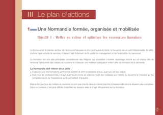 III Le plan d’actions
1           Une Normandie formée, organisée et mobilisée
            Objectif 1 : Mettre en valeur et optimiser les ressources humaines


    Le tourisme est le premier secteur de l'économie française et pour qu’il puisse le rester, la formation est un outil indispensable. En effet,
    comme toute activité de services, il dépend très fortement de la qualité du management et de l’implication du personnel.

    La formation est une des principales compétences des Régions qui souhaitent s’investir davantage encore sur ce champ afin de
    renforcer l’attractivité des métiers du tourisme et d’assurer une meilleure adéquation entre l’offre de formation et la demande.

    La Normandie doit relever deux défis :
      S’assurer que des formations pertinentes existent et sont accessibles à tous, quel que soit leur statut.
      Avec tous les professionnels, il s’agit avant toute chose de redonner toute leur noblesse aux métiers du tourisme en insistant sur les
      compétences et sur l’expérience qu'ils permettent d'acquérir.

    Mais le fait que tous les métiers du tourisme ne sont pas inscrits dans la même branche professionnelle rend la situation plus complexe.
    Dans ce contexte, il est plus difficile d'identifier les besoins réels et d’agir efficacement sur la formation.




                                                                                                                                                    30
                                                                                                                                                    31
 