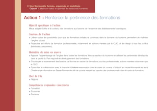 1/ Une Normandie formée, organisée et mobilisée
    Objectif 1. Mettre en valeur et optimiser les ressources humaines



Action 1 : Renforcer la pertinence des formations
   Objectif spécifique à l’action
   Mieux adapter l’offre et le contenu des formations aux besoins de l’ensemble des établissements touristiques.

   Contenu de l'action
     Utiliser toutes les possibilités pour que les formations initiales et continues dans le domaine du tourisme permettent de maîtriser
     l’anglais à l’oral.
     Poursuivre les efforts de formation professionnelle, notamment les actions menées par le CLIC, et les élargir à tous les publics
     (bénévoles, saisonniers).

   Modalités de mise en œuvre
     Appuyer l’apprentissage de l’anglais dans toutes les formations liées au secteur du tourisme en utilisant les partenariats développés
     dans le cadre du Plan régional de développement des formations.
     Encourager le recensement des besoins par la mise en oeuvre de formations pour les professionnels, actions menées notamment par
     le CLIC.
     Poursuivre la collaboration avec la branche hôtellerie–restauration dans le cadre du contrat d’objectif en Haute-Normandie et de la
     Charte emploi-formation en Basse-Normandie afin de pouvoir relayer les besoins des professionnels dans la carte de formation.

   Chef de File
     Régions

   Compétences régionales concernées
     Formation
     Économie
     Tourisme
 