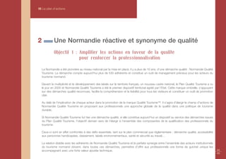 III Le plan d’actions




2            Une Normandie réactive et synonyme de qualité
             Objectif 1 : Amplifier les actions en faveur de la qualité
                          pour renforcer la professionnalisation

    La Normandie a été pionnière au niveau national par la mise en place, il y a plus de 10 ans, d'une démarche qualité : Normandie Qualité
    Tourisme. La démarche compte aujourd'hui plus de 530 adhérents et constitue un outil de management précieux pour les acteurs du
    tourisme normand.

    Devant la multiplicité et le développement des labels sur le territoire français, un nouveau cadre national, le Plan Qualité Tourisme a vu
    le jour en 2005 et Normandie Qualité Tourisme a été le premier dispositif territorial agréé par l’Etat. Cette marque ombrelle, s’appuyant
    sur des démarches qualité reconnues, facilite la compréhension et la lisibilité pour tous les visiteurs et constituer un outil de promotion
    clair.

    Au delà de l’implication de chaque acteur dans la promotion de la marque Qualité Tourisme™, il s’agira d'élargir le champ d'actions de
    Normandie Qualité Tourisme en proposant aux professionnels une approche globale de la qualité dans une politique de tourisme
    durable.

    Si Normandie Qualité Tourisme fut hier une démarche qualité, si elle constitue aujourd’hui un dispositif au service des démarches issues
    du Plan Qualité Tourisme, l’objectif demain sera de l’élargir à l’ensemble des composantes de la qualification des professionnels du
    tourisme.

    Ceux-ci sont en effet confrontés à des défis essentiels, tant sur le plan commercial que réglementaire : démarche qualité, accessibilité
    aux personnes handicapées, classement, labels environnementaux, santé et sécurité au travail…

    La relation établie avec les adhérents de Normandie Qualité Tourisme et la parfaite synergie entre l’ensemble des acteurs institutionnels
    du tourisme normand doivent, dans toutes ces démarches, permettre d’offrir aux professionnels une forme de guichet unique les
    accompagnant avec une forte valeur ajoutée technique.                                                                                         44
                                                                                                                                                  45
 