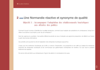 III Le plan d’actions




2            Une Normandie réactive et synonyme de qualité
            Objectif 2 : Accompagner l'adaptation des établissements touristiques
                         aux attentes des publics

    Comment trouver le temps d’identifier les nouvelles tendances, comment savoir adapter ses prestations en conséquence, lorsqu’on a
    mille et une tâches à accomplir au sein de son entreprise ?

    Avec les urgences du quotidien, il est parfois difficile de prendre du recul, d’adopter une approche prospective, de réfléchir sur l’avenir
    à partir des bonnes informations.

    Ces activités sont pourtant la clé de l’adaptation des entreprises touristiques aujourd’hui.

    L’enjeu pour les institutions touristiques est d’offrir un service d’observation, de prospective et de veille qui analyse les tendances
    impactant les entreprises touristiques et les communique aux gestionnaires d’entreprises de manière à ce que ceux-ci puissent
    facilement les exploiter.

    Ce service doit permettre aux entrepreneurs d’agir et de piloter en connaissance de cause.




                                                                                                                                                  48
                                                                                                                                                  49
 