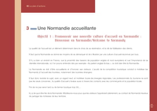 III Le plan d’actions




3             Une Normandie accueillante
              Objectif 1 : Promouvoir une nouvelle culture d'accueil en Normandie :
                           Bienvenue en Normandie/Welcome to Normandy

    La qualité de l'accueil est un élément déterminant dans le choix de sa destination, et la clé de fidélisation des clients.

    Il faut que la Normandie se donne les moyens de se démarquer et de s’illustrer par une culture d’accueil reconnue par tous.

    S’il y a bien un endroit en France, vue la proximité des bassins de population anglais et nord européens et vue l’importance de sa
    clientèle internationale, où l’on pourra entendre dire par exemple « Ils parlent anglais là-bas », ce doit bien être la Normandie.

    La Normandie se doit d’être accueillante et d’honorer ses visiteurs. L’acuité de la compétition touristique conduit à mobiliser les
    Normands à l’accueil des touristes, notamment des touristes étrangers.

    Il faut donc revisiter le sujet, avec un regard neuf, et mobiliser toutes les énergies régionales. Les professionnels du tourisme ne sont
    pas les seuls concernés ; la qualité d’accueil s’évalue aussi à travers les contacts avec les commerçants et la population locale.

    Fini de ne pas servir tard ou de fermer boutique trop tôt,…

    Il y a de quoi être fier de la Normandie. Mobilisons-nous pour que les visiteurs l’apprécient pleinement, au contact de Normands heureux
    de partager les richesses de leur territoire.



                                                                                                                                                58
                                                                                                                                                59
 