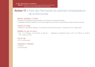 3/ Une Normandie accueillante
    Objectif 1. Promouvoir une nouvelle culture d'accueil en Normandie :
                Bienvenue en Normandie/Welcome to Normandy


Action 11 : Faire des Normands les premiers ambassadeurs
            de la Normandie
   Objectifs spécifiques à l'action
     Améliorer la connaissance par leurs habitants, de la Haute et de la Basse-Normandie.
     Développer la fierté des habitants vis-à-vis de leur région pour que chacun soit prescripteur des sites et des lieux de visite.

   Contenu de l'action
     Renforcer la notoriété de l’opération « Au Printemps, la Normandie se découvre » conduite par le C.R.T. depuis 2006.

   Modalités de mise en œuvre
     Pour « Au Printemps, la Normandie se découvre » : développer le partenariat entre le C.R.T., les Offices de Tourisme
     et le « Groupe La Poste ».

   Chef de File
     C.R.T. de Normandie

   Compétences régionales
     Tourisme
     Communication
 