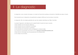 I Le diagnostic
Le diagnostic a pour vocation de dresser un constat de l’économie touristique normande et d’identifier les enjeux d’avenir.

Il est important que ce diagnostic soit appréhendé, partagé et affiné par tous les acteurs concernés.

Le diagnostic offre une analyse générale ainsi que des analyses spécifiques par filière d’activités.

Le présent diagnostic a été élaboré par le cabinet Dodds Conseil de la façon suivante :
  Des entretiens avec les services régionaux
  Des entretiens avec les institutions touristiques
  Des entretiens avec les acteurs touristiques
  Une demande de contribution écrite aux fédérations professionnelles
  Le recueil de commentaires via le site du C.R.T. www.pro-normandie-tourisme.com
  Des réunions d’échanges avec les groupements de professionnels
  Une analyse documentaire




                                                                                                                              6
                                                                                                                              7
 